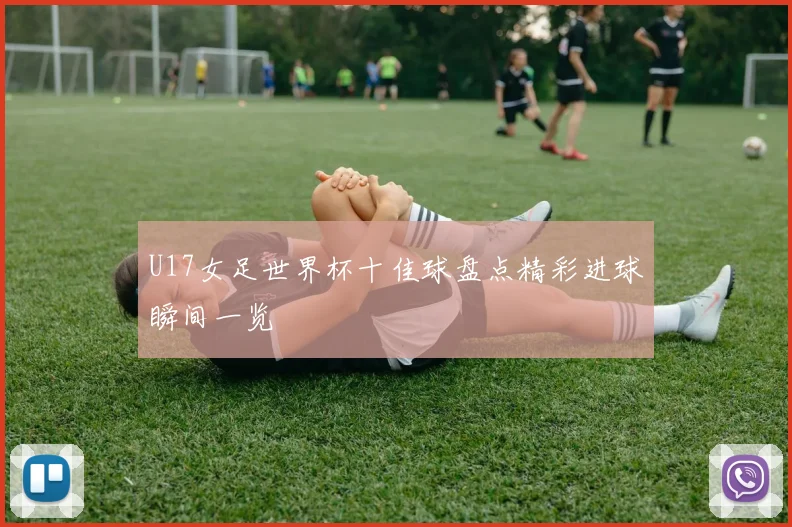U17女足世界杯十佳球盘点精彩进球瞬间一览