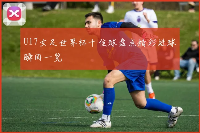 U17女足世界杯十佳球盘点精彩进球瞬间一览