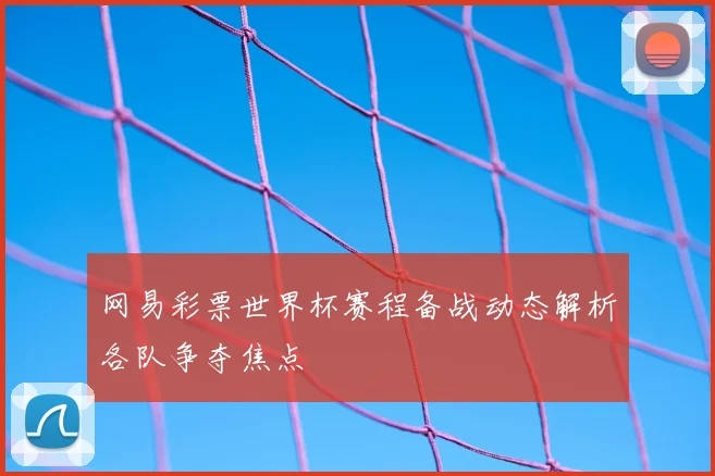 网易彩票世界杯赛程备战动态解析各队争夺焦点
