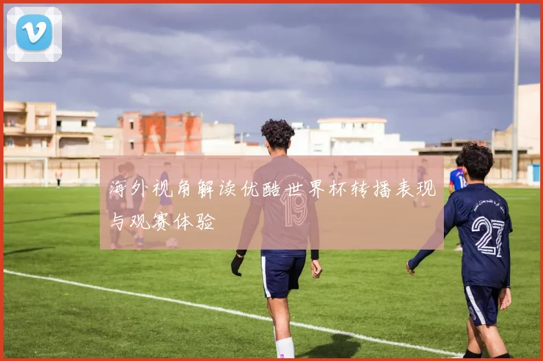 海外视角解读优酷世界杯转播表现与观赛体验